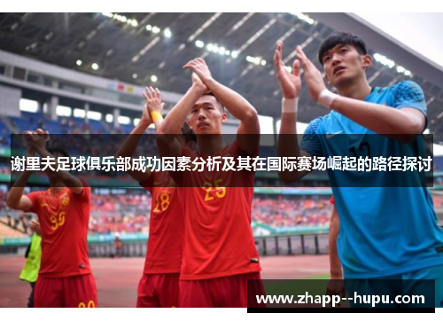 谢里夫足球俱乐部成功因素分析及其在国际赛场崛起的路径探讨 谢里夫足球俱乐部成功因素分析及其在国际赛场崛起的路径探讨