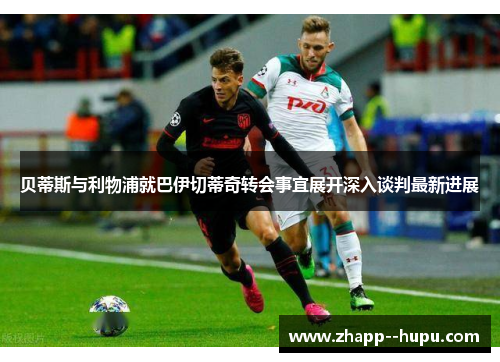 贝蒂斯与利物浦就巴伊切蒂奇转会事宜展开深入谈判最新进展