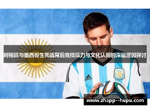 阿根廷与墨西哥生死战背后竞技压力与文化认同的深层原因探讨 阿根廷与墨西哥生死战背后竞技压力与文化认同的深层原因探讨
