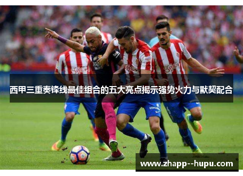 西甲三重奏锋线最佳组合的五大亮点揭示强势火力与默契配合 西甲三重奏锋线最佳组合的五大亮点揭示强势火力与默契配合