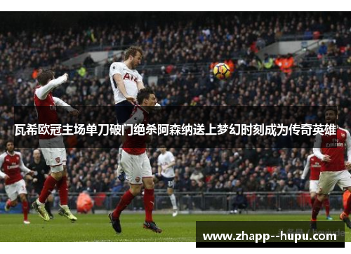 瓦希欧冠主场单刀破门绝杀阿森纳送上梦幻时刻成为传奇英雄