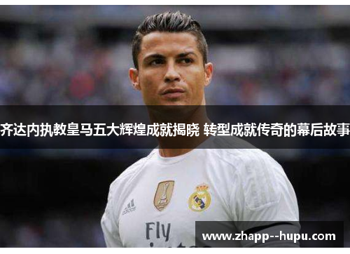 齐达内执教皇马五大辉煌成就揭晓 转型成就传奇的幕后故事